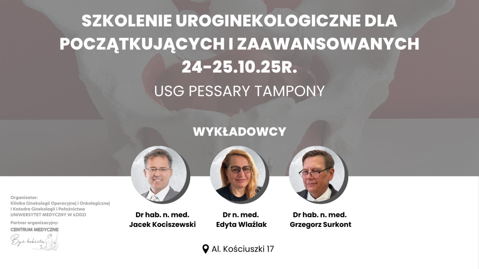 Szkolenie uroginekologiczne dla początkujących i zaawansowanych 24–25 października 2025 Tematy: USG, pessary, tampony Wykładowcy: Dr hab. n. med. Jacek Kociszewski Dr n. med. Edyta Wlaźlak Dr hab. n. med. Grzegorz Surkont Organizatorzy: Pracownia Diagnostyki Ultrasonograficznej Klinika Ginekologii Operacyjnej i Onkologicznej oraz Katedra Ginekologii i Położnictwa Uniwersytetu Medycznego w Łodzi Partner organizacyjny: Centrum Medyczne Być Kobietą Miejsce: Al. Kościuszki 17, Łódź